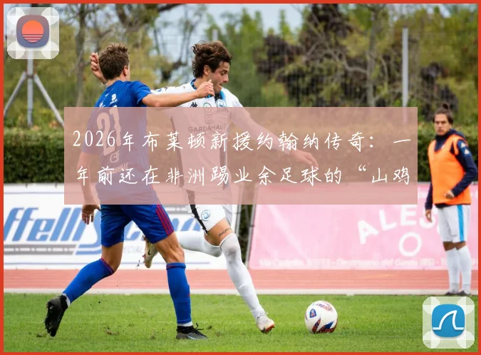 2026年布莱顿新援约翰纳传奇：一年前还在非洲踢业余足球的“山鸡变凤凰”之路，附草根球员崛起历程深度解析