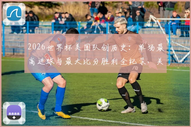 2026世界杯美国队创历史:单场最高进球与最大比分胜利全纪录,关键球员与经典战役回顾
