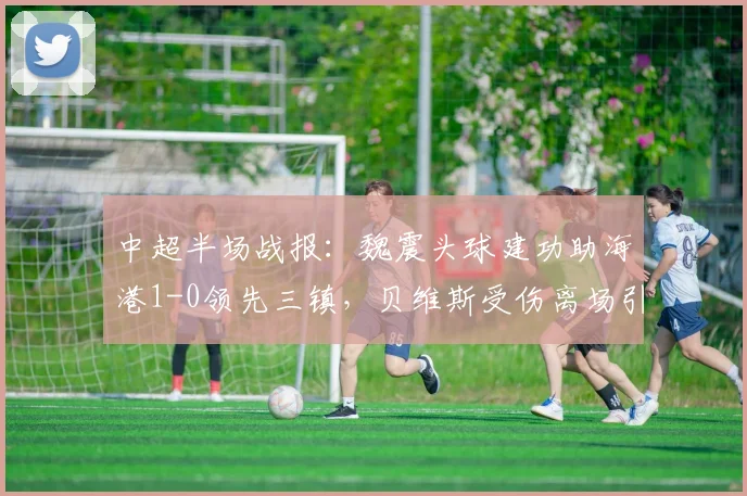 中超半场战报：魏震头球建功助海港1-0领先三镇，贝维斯受伤离场引关注，附进球视频集锦与实时比分分析