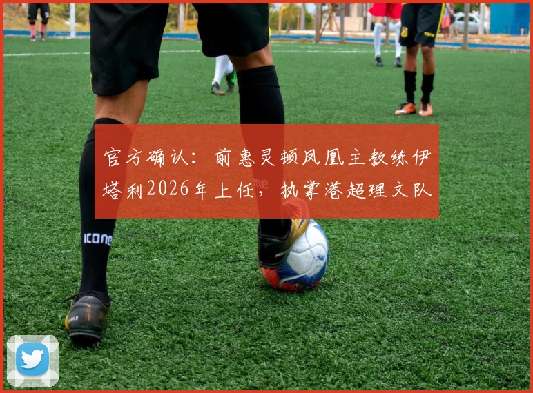 官方确认:前惠灵顿凤凰主教练伊塔利2026年上任,执掌港超理文队帅印