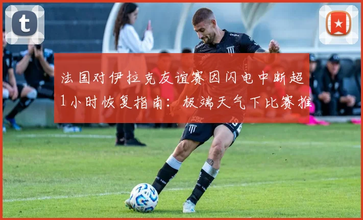 法国对伊拉克友谊赛因闪电中断超1小时恢复指南：极端天气下比赛推迟规则与恢复时间详解
