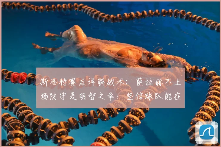 斯洛特赛后详解战术:萨拉赫不上场防守是明智之举,坚信球队能在2026年次回合实现逆转