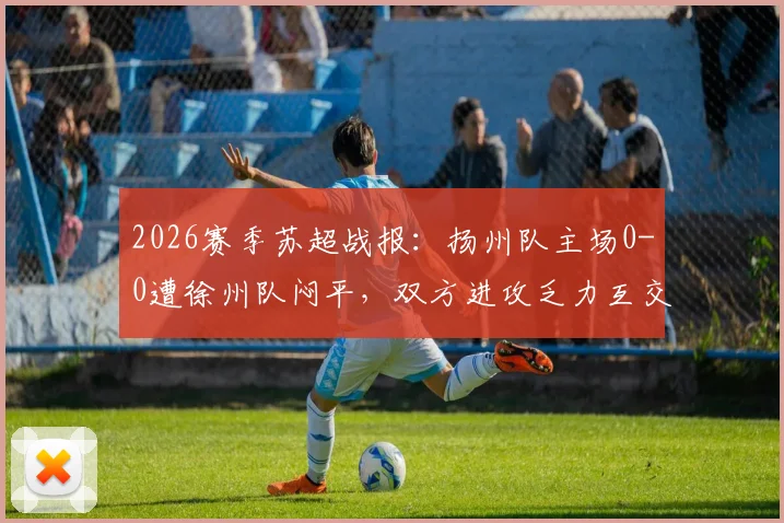 2026赛季苏超战报:扬州队主场0-0遭徐州队闷平,双方进攻乏力互交白卷
