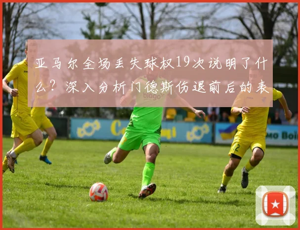 亚马尔全场丢失球权19次说明了什么？深入分析门德斯伤退前后的表现差异与影响