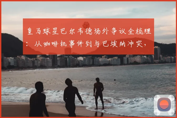 皇马球星巴尔韦德场外争议全梳理:从咖啡机事件到与巴埃纳冲突,球员情绪管理引热议
