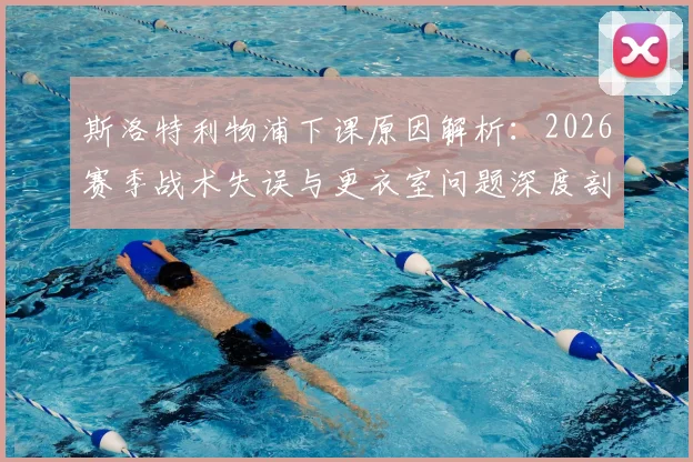 斯洛特利物浦下课原因解析：2026赛季战术失误与更衣室问题深度剖析，继任者人选前瞻