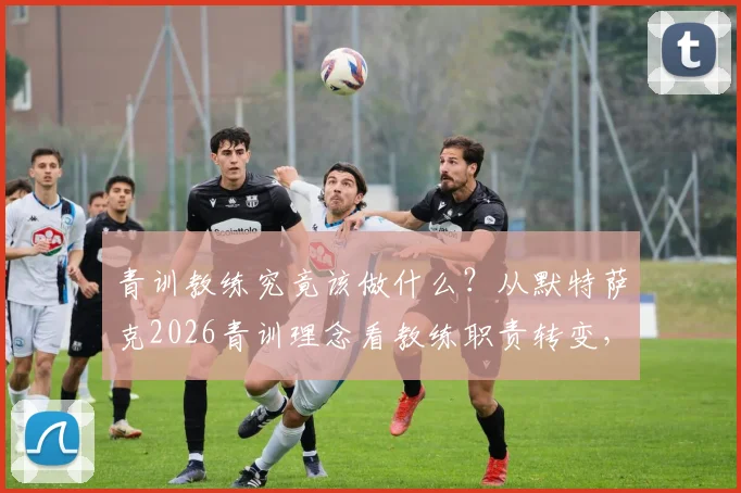青训教练究竟该做什么？从默特萨克2026青训理念看教练职责转变，别再想亲自上场解决问题