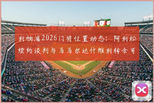 利物浦2026门将位置动态:阿利松续约谈判与马马尔达什维利转会可能性深度分析