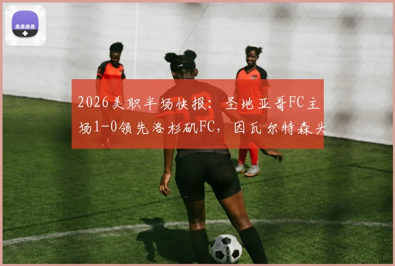 2026美职半场快报:圣地亚哥FC主场1-0领先洛杉矶FC,因瓦尔特森头球建功锁定优势