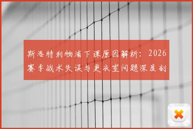 斯洛特利物浦下课原因解析：2026赛季战术失误与更衣室问题深度剖析，继任者人选前瞻