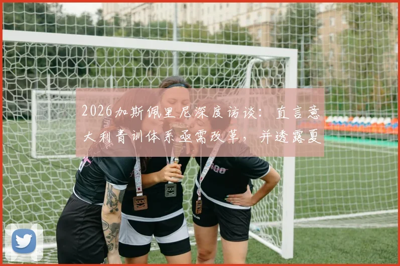 2026加斯佩里尼深度访谈：直言意大利青训体系亟需改革，并透露夏窗引援战略方向