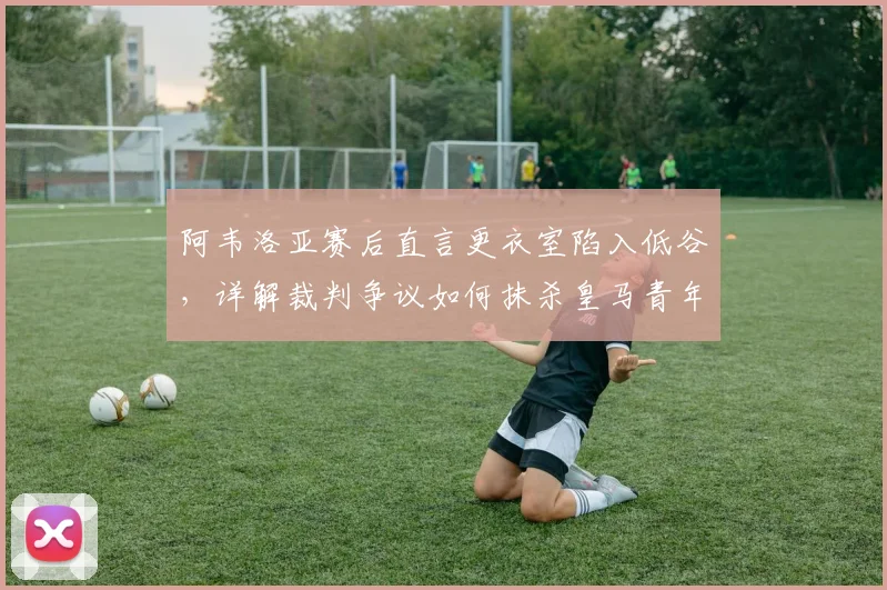 阿韦洛亚赛后直言更衣室陷入低谷，详解裁判争议如何抹杀皇马青年军努力