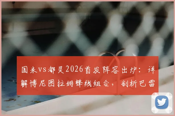国米vs都灵2026首发阵容出炉：详解博尼图拉姆锋线组合，剖析巴雷拉迪马尔科中场战术作用