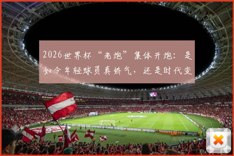 2026世界杯“老炮”集体开炮：是如今年轻球员真娇气，还是时代变了要求不同？