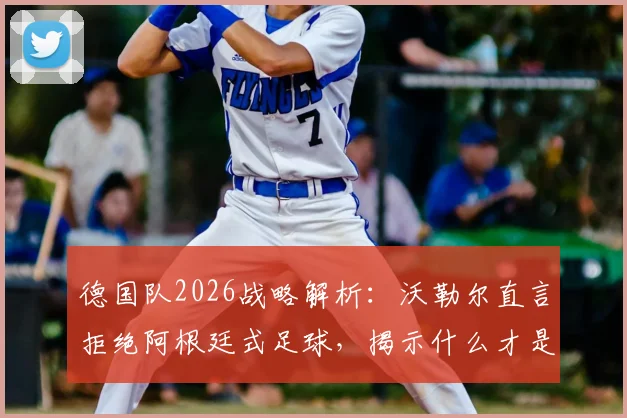 德国队2026战略解析：沃勒尔直言拒绝阿根廷式足球，揭示什么才是真正的足球战术核心