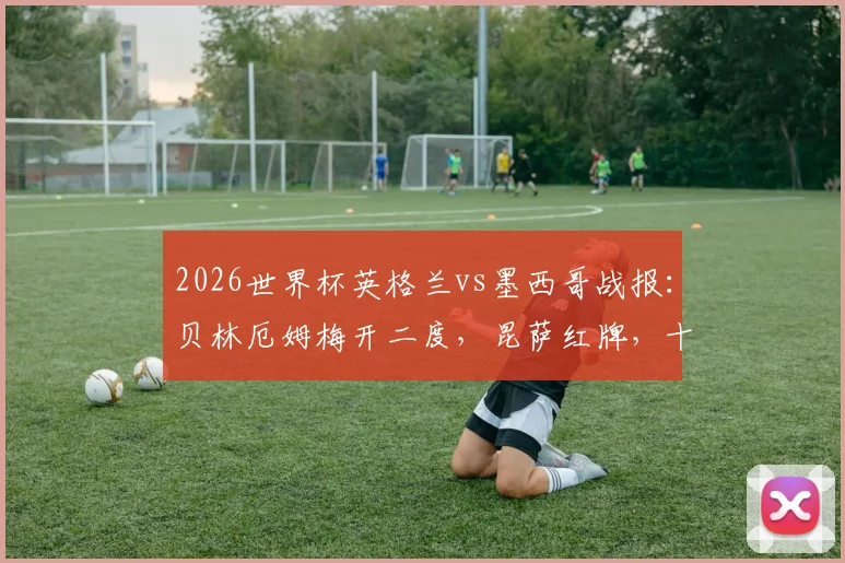 2026世界杯英格兰vs墨西哥战报:贝林厄姆梅开二度,昆萨红牌,十人三狮3比2险胜