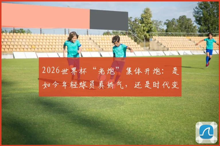 2026世界杯“老炮”集体开炮:是如今年轻球员真娇气,还是时代变了要求不同?
