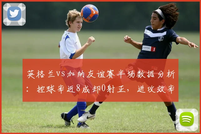 英格兰vs加纳友谊赛半场数据分析：控球率近8成却0射正，进攻效率引发热议