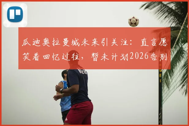 瓜迪奥拉曼城未来引关注:直言愿笑着回忆过往,暂未计划2026告别方式