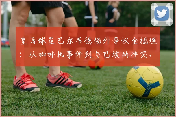 皇马球星巴尔韦德场外争议全梳理：从咖啡机事件到与巴埃纳冲突，球员情绪管理引热议