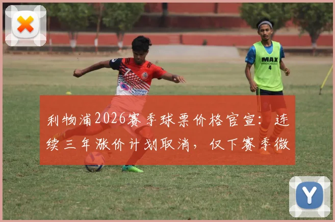 利物浦2026赛季球票价格官宣：连续三年涨价计划取消，仅下赛季微调3%，附最新购票渠道与价格解析