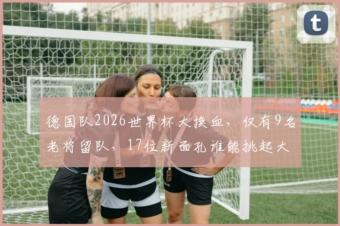 德国队2026世界杯大换血，仅有9名老将留队，17位新面孔谁能挑起大梁？