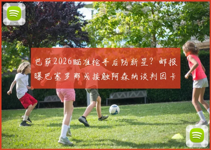 巴萨2026瞄准枪手后防新星?邮报曝巴塞罗那或接触阿森纳谈判因卡皮耶转会事宜,这笔潜在交易能否成行?