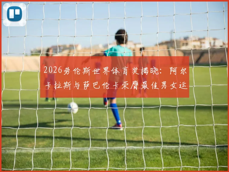 2026劳伦斯世界体育奖揭晓：阿尔卡拉斯与萨巴伦卡荣膺最佳男女运动员，附完整获奖名单与网球巨星获奖历程回顾