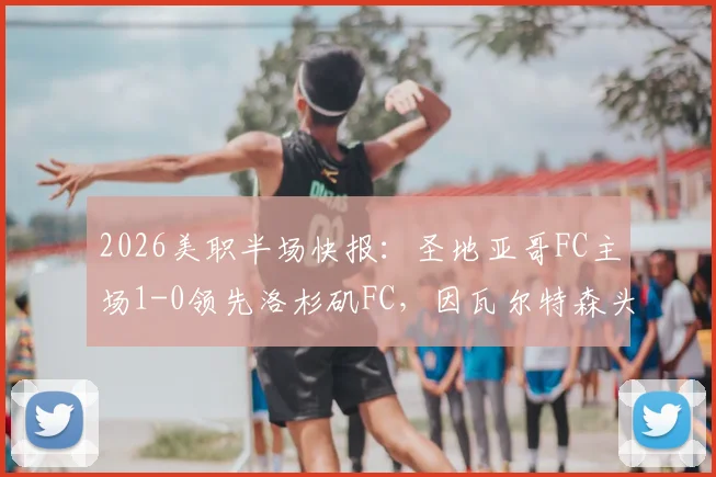 2026美职半场快报:圣地亚哥FC主场1-0领先洛杉矶FC,因瓦尔特森头球建功锁定优势