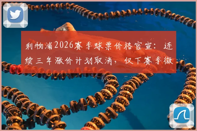 利物浦2026赛季球票价格官宣：连续三年涨价计划取消，仅下赛季微调3%，附最新购票渠道与价格解析