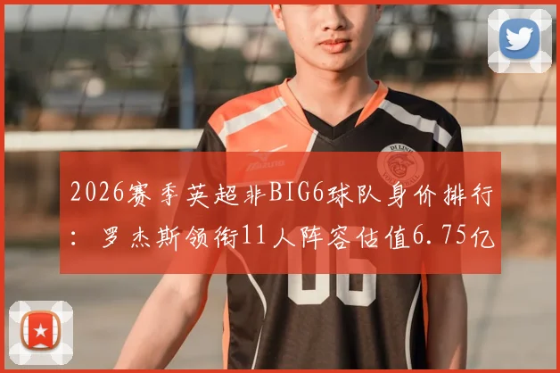 2026赛季英超非BIG6球队身价排行：罗杰斯领衔11人阵容估值6.75亿欧，详解维拉、纽卡等队核心资产