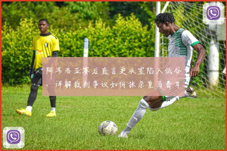 阿韦洛亚赛后直言更衣室陷入低谷,详解裁判争议如何抹杀皇马青年军努力