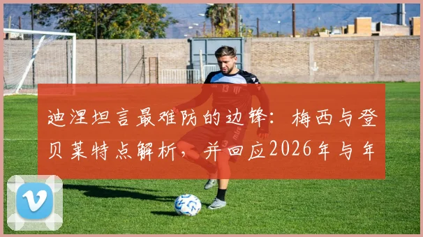 迪涅坦言最难防的边锋：梅西与登贝莱特点解析，并回应2026年与年轻队友无代沟