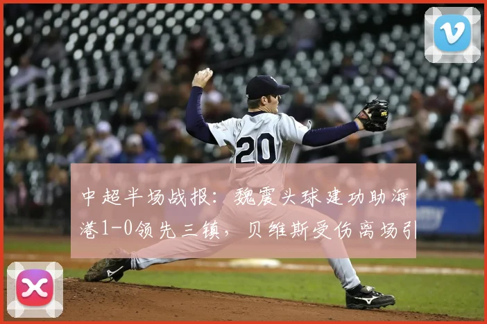 中超半场战报：魏震头球建功助海港1-0领先三镇，贝维斯受伤离场引关注，附进球视频集锦与实时比分分析