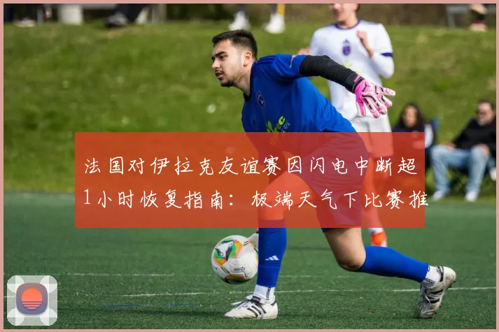 法国对伊拉克友谊赛因闪电中断超1小时恢复指南:极端天气下比赛推迟规则与恢复时间详解