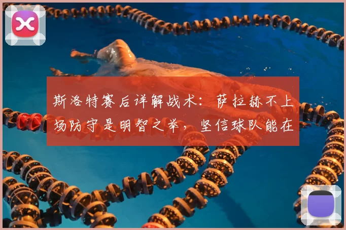 斯洛特赛后详解战术：萨拉赫不上场防守是明智之举，坚信球队能在2026年次回合实现逆转
