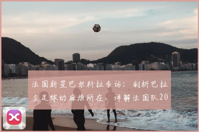 法国新星巴尔科拉专访：剖析巴拉圭足球的麻烦所在，详解法国队2026世界杯备战焦点与个人成长之路