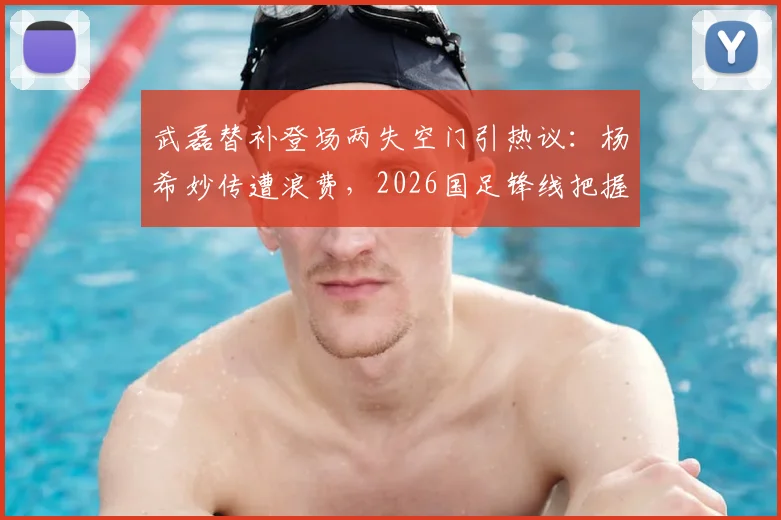 武磊替补登场两失空门引热议:杨希妙传遭浪费,2026国足锋线把握能力成疑