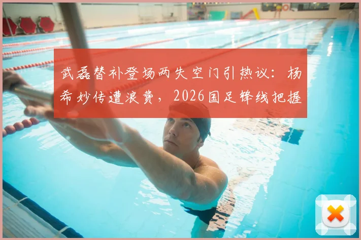 武磊替补登场两失空门引热议:杨希妙传遭浪费,2026国足锋线把握能力成疑