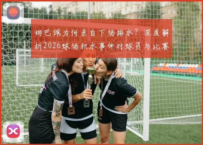 姆巴佩为何亲自下场排水？深度解析2026球场积水事件对球员与比赛的真实影响