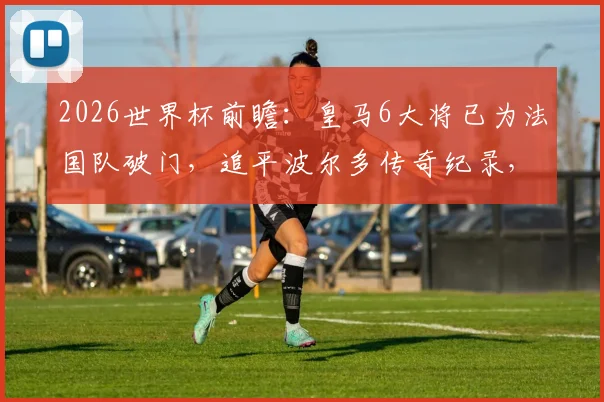 2026世界杯前瞻:皇马6大将已为法国队破门,追平波尔多传奇纪录,谁将成为下一个?