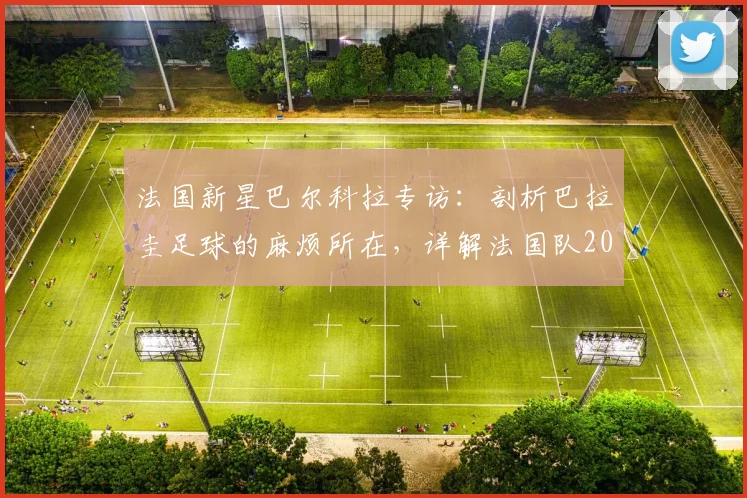 法国新星巴尔科拉专访:剖析巴拉圭足球的麻烦所在,详解法国队2026世界杯备战焦点与个人成长之路