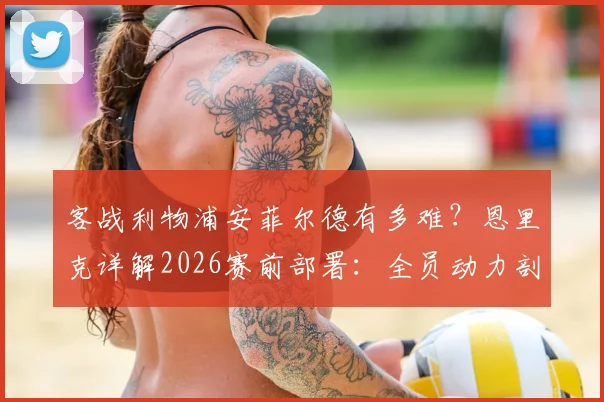 客战利物浦安菲尔德有多难？恩里克详解2026赛前部署：全员动力剖析与战术应对