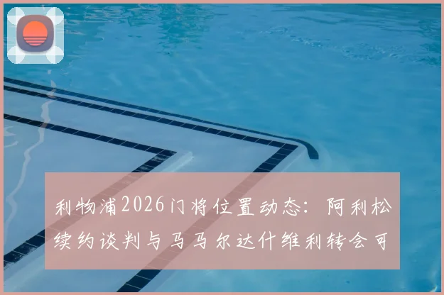 利物浦2026门将位置动态：阿利松续约谈判与马马尔达什维利转会可能性深度分析