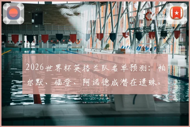 2026世界杯英格兰队名单预测:帕尔默、福登、阿诺德成潜在遗珠,解析索斯盖特选人思路