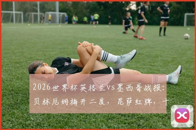 2026世界杯英格兰vs墨西哥战报:贝林厄姆梅开二度,昆萨红牌,十人三狮3比2险胜