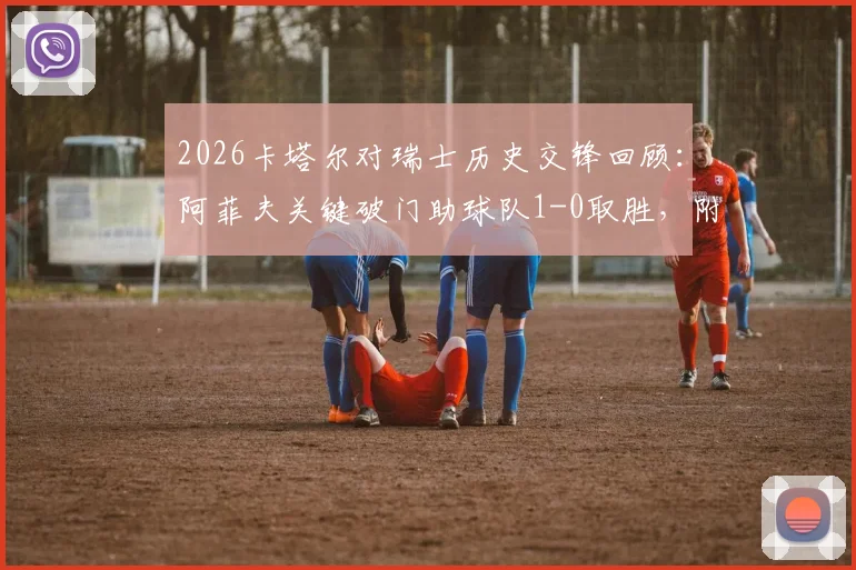 2026卡塔尔对瑞士历史交锋回顾：阿菲夫关键破门助球队1-0取胜，附双方阵容与比赛深度分析